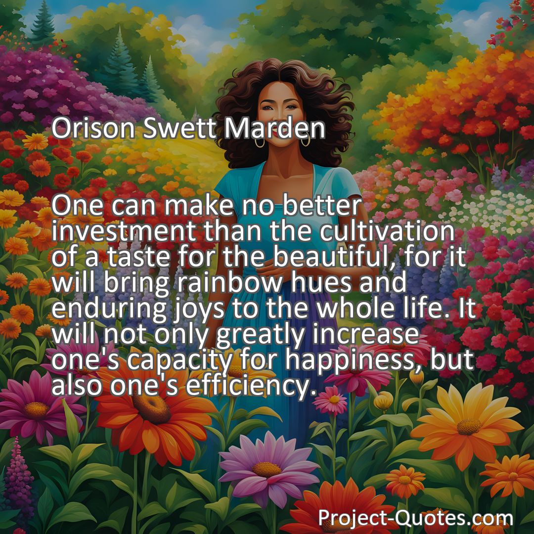 Freely Shareable Quote Image One can make no better investment than the cultivation of a taste for the beautiful, for it will bring rainbow hues and enduring joys to the whole life. It will not only greatly increase one's capacity for happiness, but also one's efficiency.