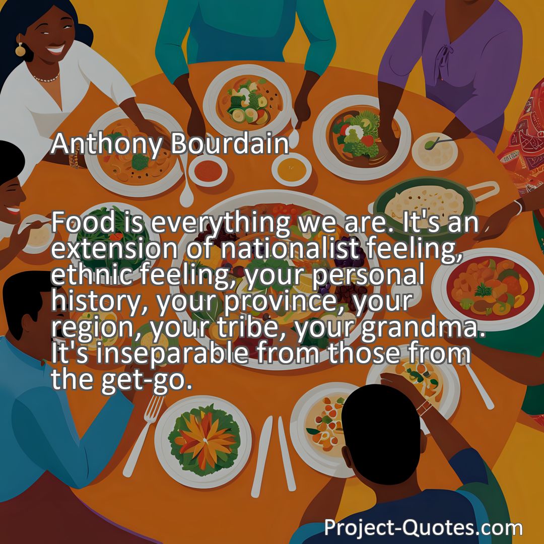 Freely Shareable Quote Image Food is everything we are. It's an extension of nationalist feeling, ethnic feeling, your personal history, your province, your region, your tribe, your grandma. It's inseparable from those from the get-go.