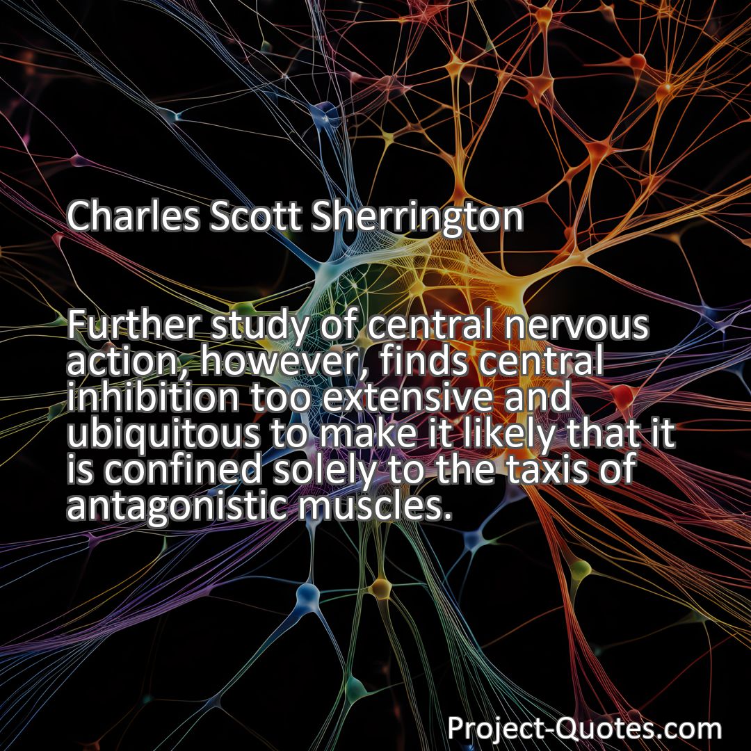 Freely Shareable Quote Image Further study of central nervous action, however, finds central inhibition too extensive and ubiquitous to make it likely that it is confined solely to the taxis of antagonistic muscles.