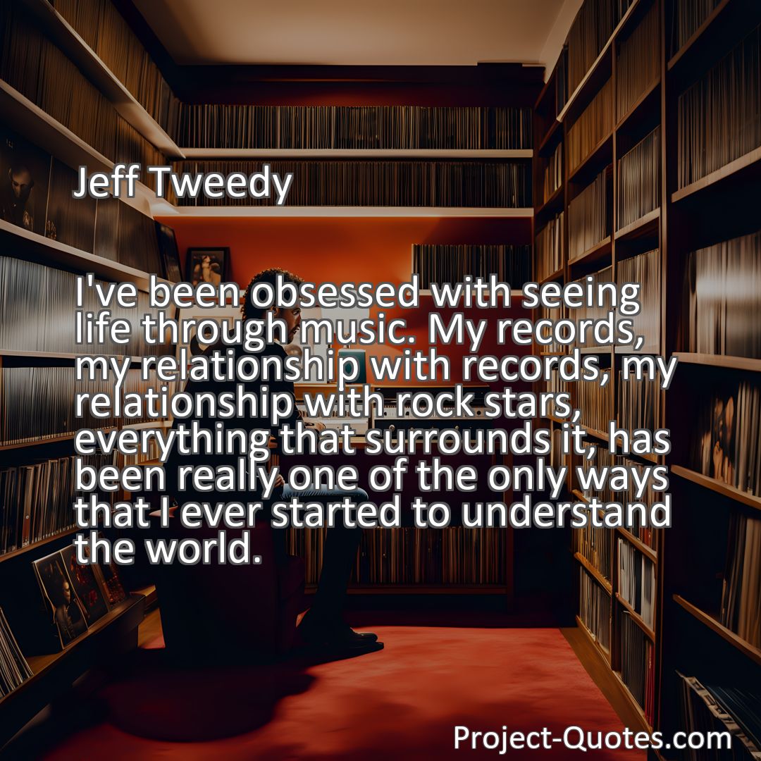 Freely Shareable Quote Image I've been obsessed with seeing life through music. My records, my relationship with records, my relationship with rock stars, everything that surrounds it, has been really one of the only ways that I ever started to understand the world.
