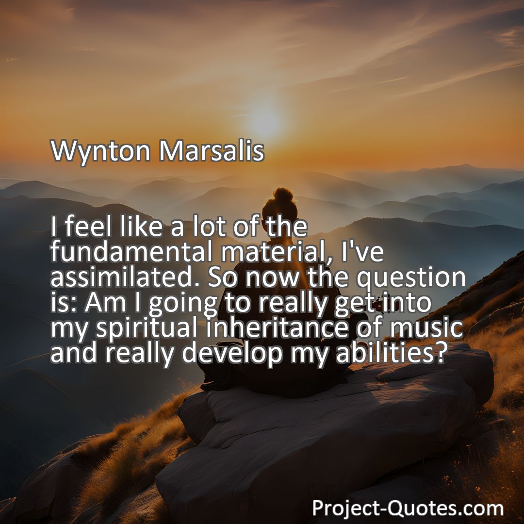 Freely Shareable Quote Image I feel like a lot of the fundamental material, I've assimilated. So now the question is: Am I going to really get into my spiritual inheritance of music and really develop my abilities?