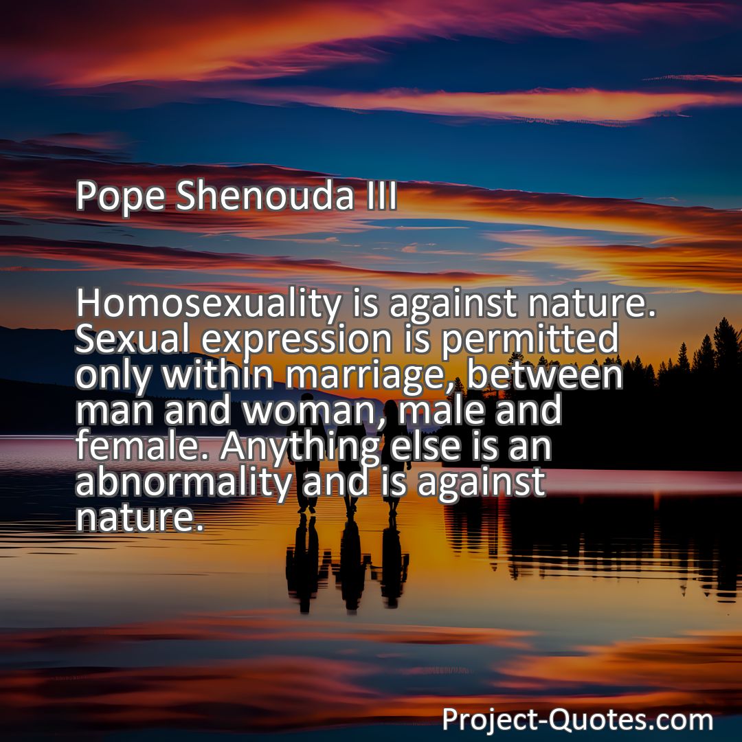 Freely Shareable Quote Image Homosexuality is against nature. Sexual expression is permitted only within marriage, between man and woman, male and female. Anything else is an abnormality and is against nature.