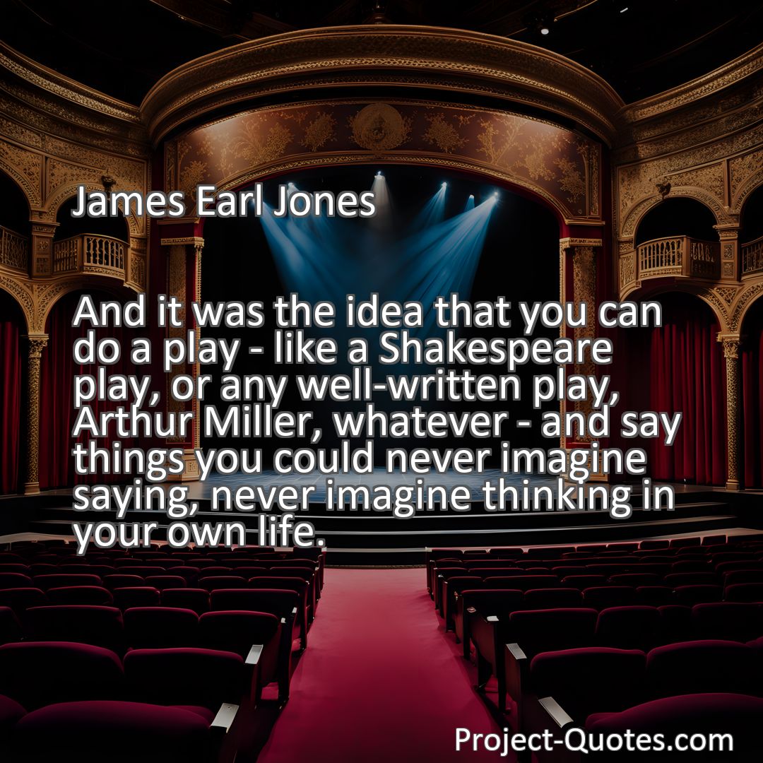 Freely Shareable Quote Image And it was the idea that you can do a play - like a Shakespeare play, or any well-written play, Arthur Miller, whatever - and say things you could never imagine saying, never imagine thinking in your own life.