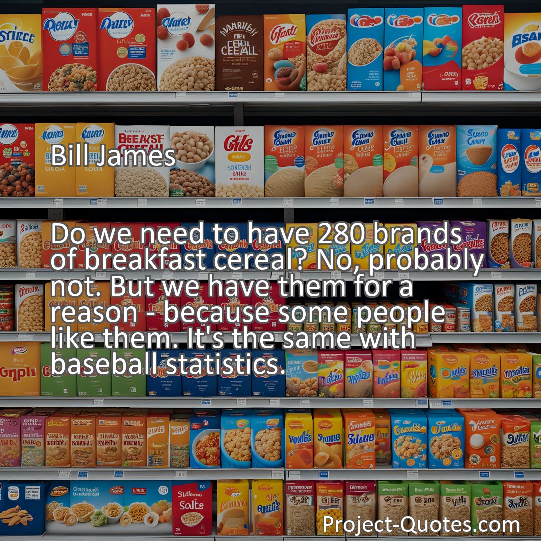 Freely Shareable Quote Image Do we need to have 280 brands of breakfast cereal? No, probably not. But we have them for a reason - because some people like them. It's the same with baseball statistics.