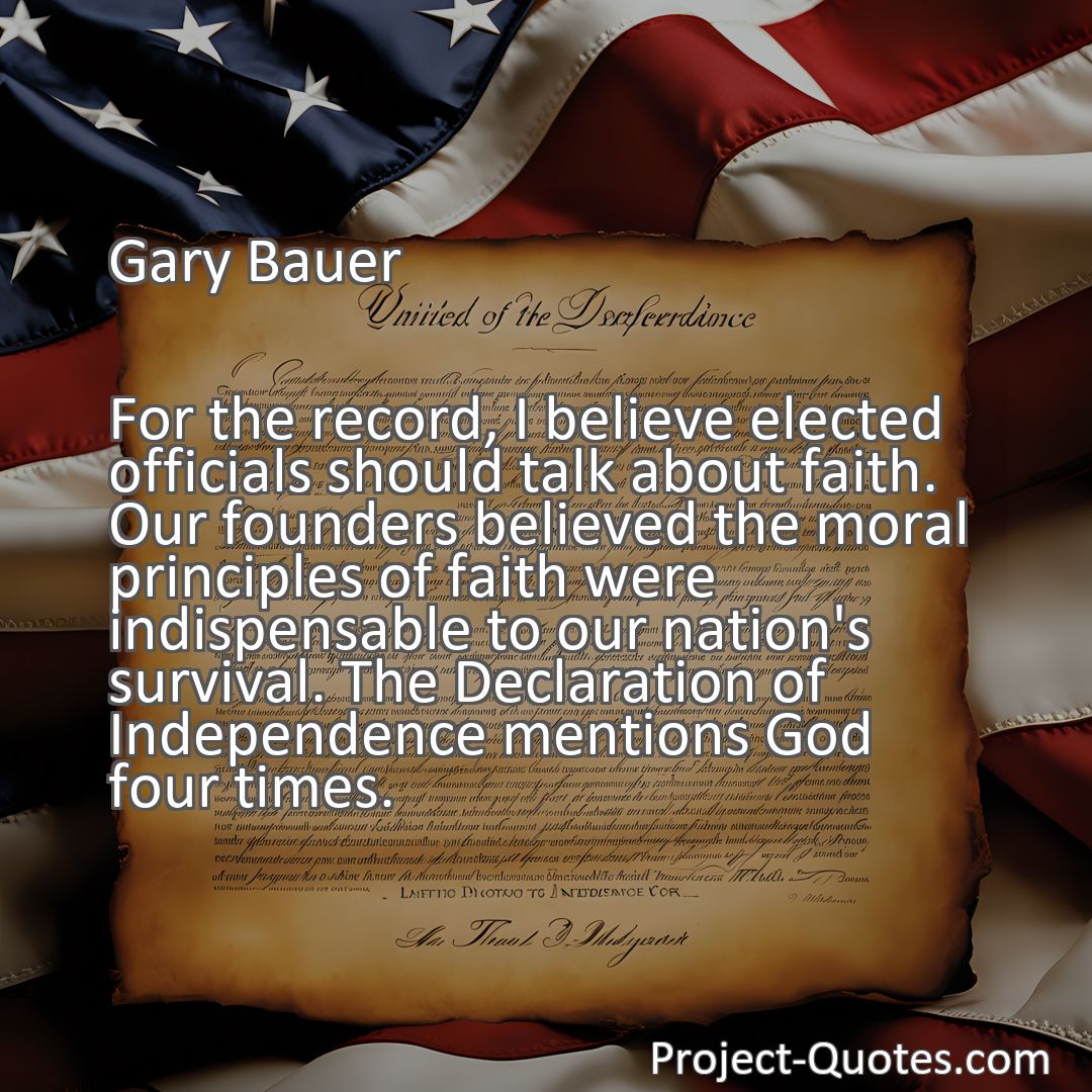 Freely Shareable Quote Image For the record, I believe elected officials should talk about faith. Our founders believed the moral principles of faith were indispensable to our nation's survival. The Declaration of Independence mentions God four times.