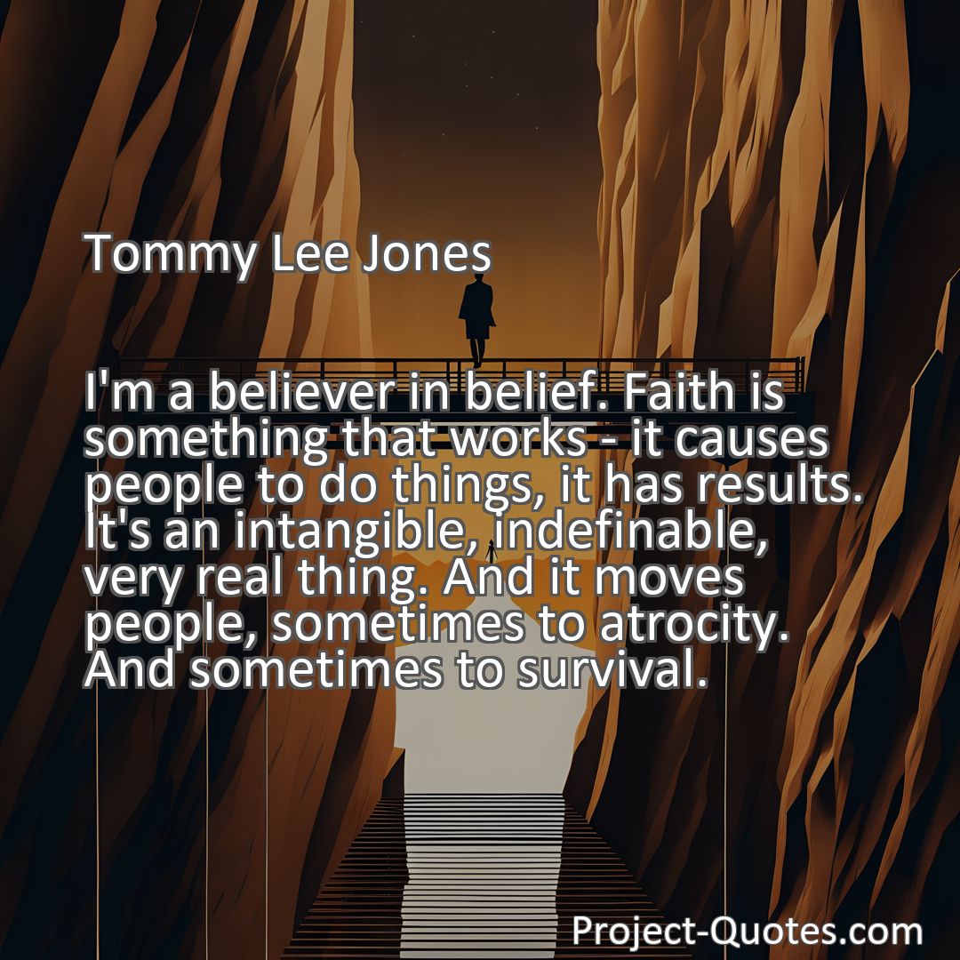 Freely Shareable Quote Image I'm a believer in belief. Faith is something that works - it causes people to do things, it has results. It's an intangible, indefinable, very real thing. And it moves people, sometimes to atrocity. And sometimes to survival.