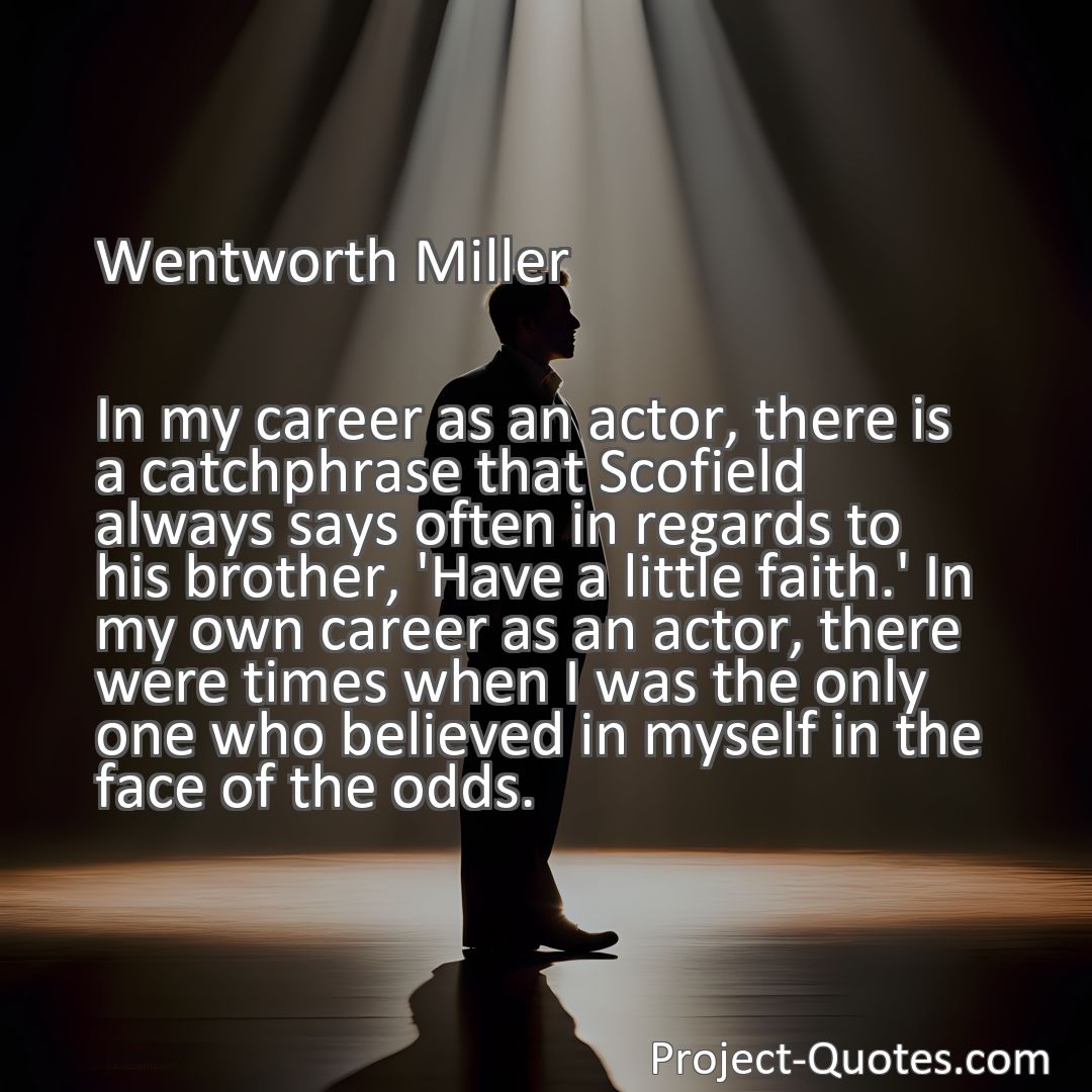 Freely Shareable Quote Image In my career as an actor, there is a catchphrase that Scofield always says often in regards to his brother, 'Have a little faith.' In my own career as an actor, there were times when I was the only one who believed in myself in the face of the odds.