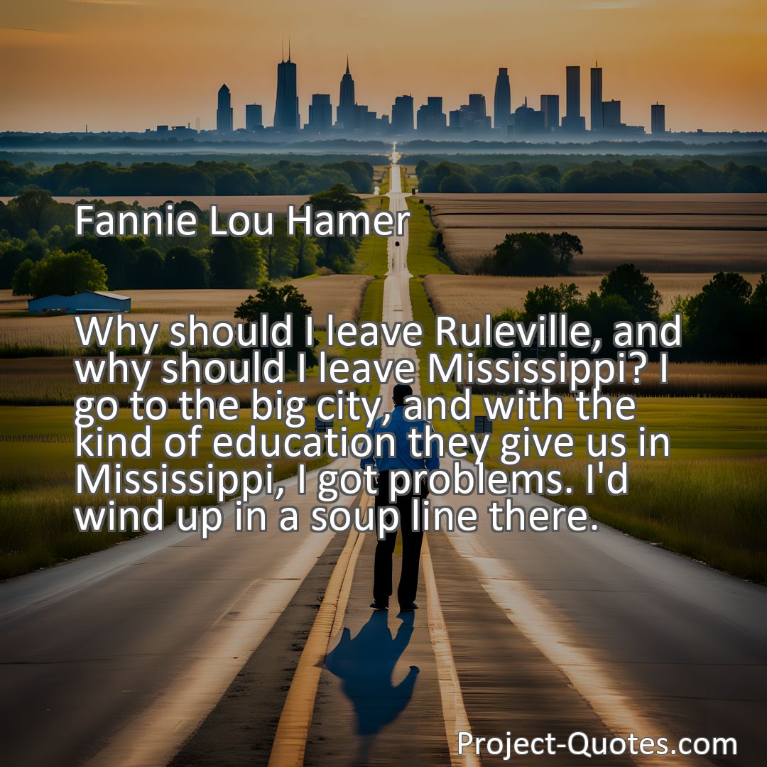 Freely Shareable Quote Image Why should I leave Ruleville, and why should I leave Mississippi? I go to the big city, and with the kind of education they give us in Mississippi, I got problems. I'd wind up in a soup line there.