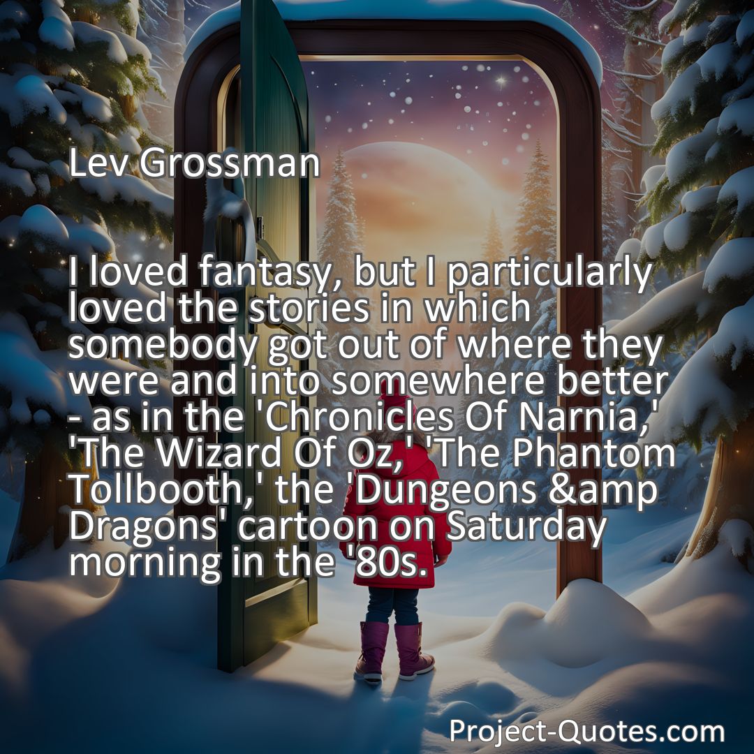 Freely Shareable Quote Image I loved fantasy, but I particularly loved the stories in which somebody got out of where they were and into somewhere better - as in the 'Chronicles Of Narnia,' 'The Wizard Of Oz,' 'The Phantom Tollbooth,' the 'Dungeons &amp Dragons' cartoon on Saturday morning in the '80s.