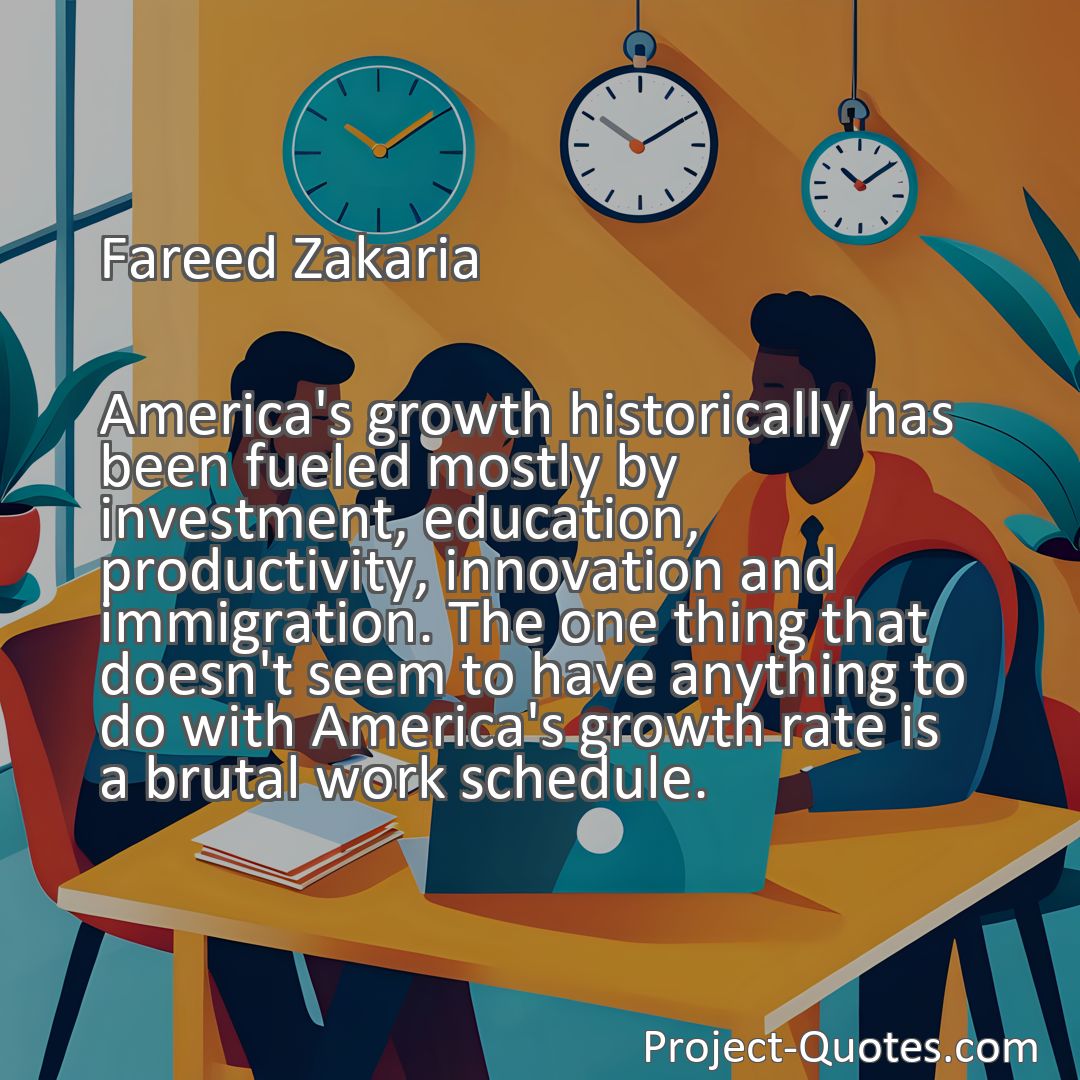 Freely Shareable Quote Image America's growth historically has been fueled mostly by investment, education, productivity, innovation and immigration. The one thing that doesn't seem to have anything to do with America's growth rate is a brutal work schedule.