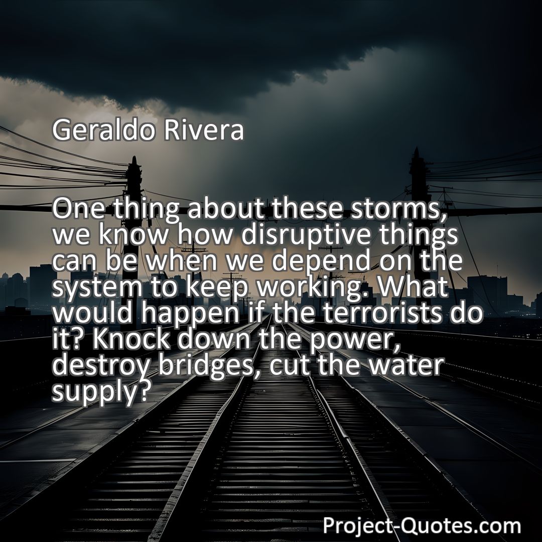 Freely Shareable Quote Image One thing about these storms, we know how disruptive things can be when we depend on the system to keep working. What would happen if the terrorists do it? Knock down the power, destroy bridges, cut the water supply?