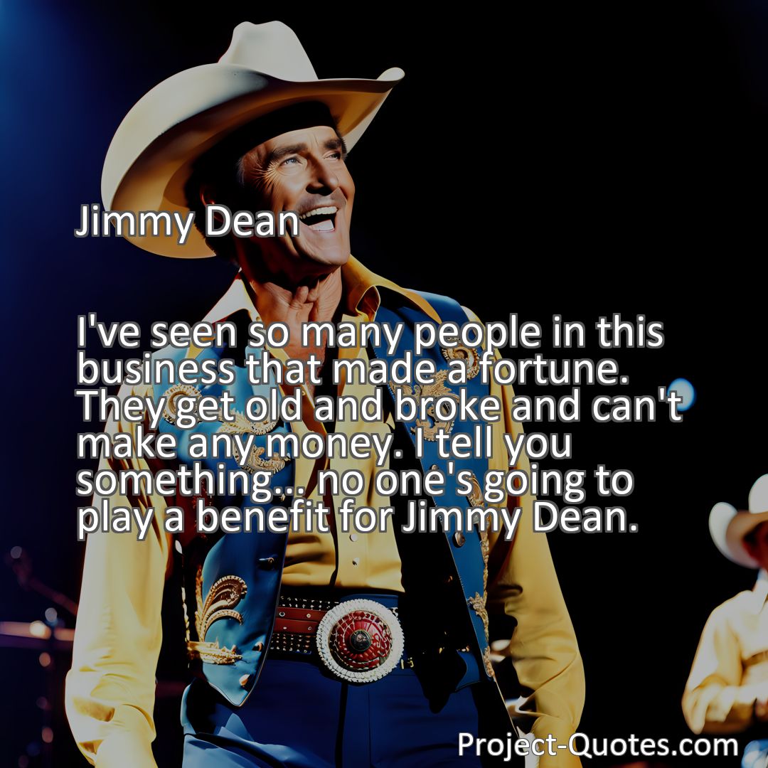 Freely Shareable Quote Image I've seen so many people in this business that made a fortune. They get old and broke and can't make any money. I tell you something... no one's going to play a benefit for Jimmy Dean.