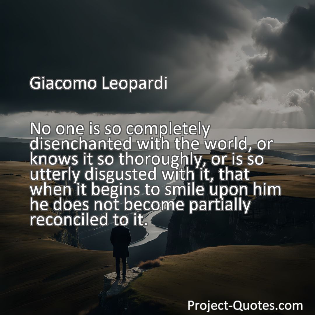 Freely Shareable Quote Image No one is so completely disenchanted with the world, or knows it so thoroughly, or is so utterly disgusted with it, that when it begins to smile upon him he does not become partially reconciled to it.