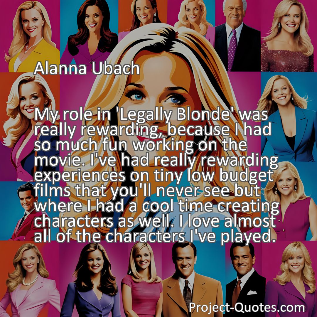 Freely Shareable Quote Image My role in 'Legally Blonde' was really rewarding, because I had so much fun working on the movie. I've had really rewarding experiences on tiny low budget films that you'll never see but where I had a cool time creating characters as well. I love almost all of the characters I've played.