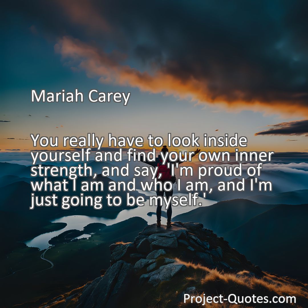 Freely Shareable Quote Image You really have to look inside yourself and find your own inner strength, and say, 'I'm proud of what I am and who I am, and I'm just going to be myself.'