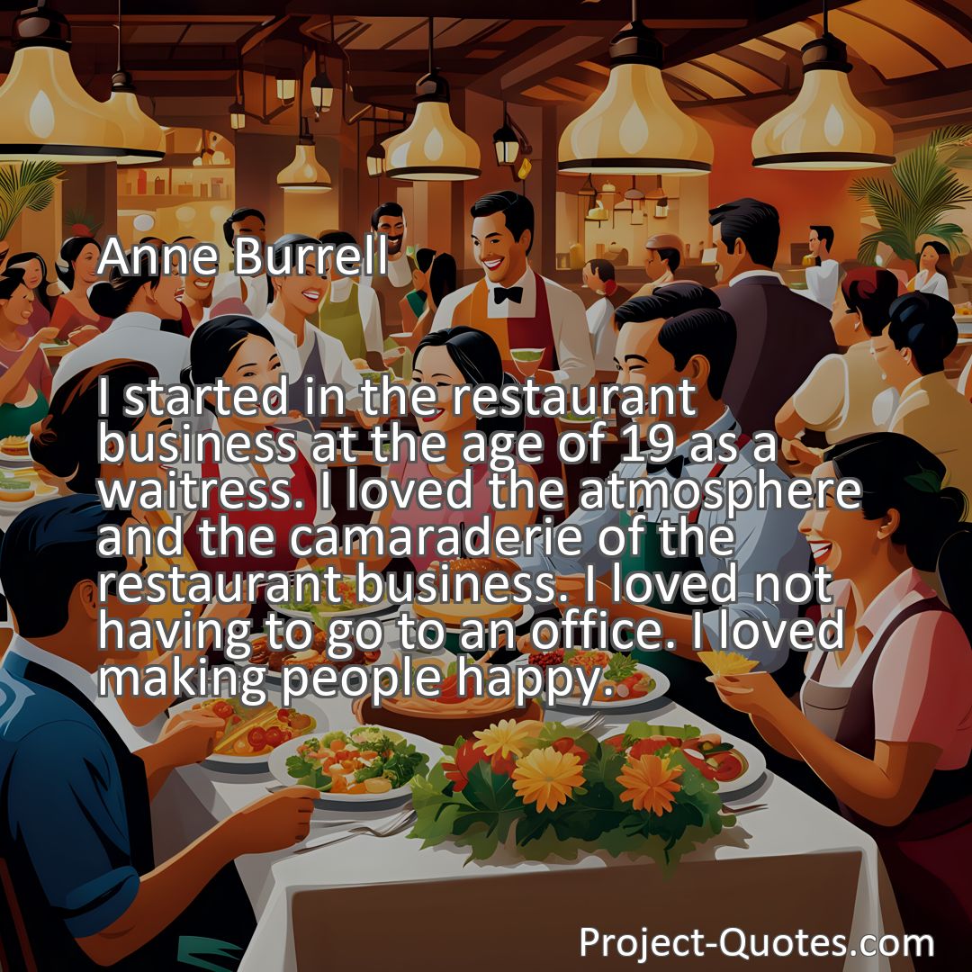 Freely Shareable Quote Image I started in the restaurant business at the age of 19 as a waitress. I loved the atmosphere and the camaraderie of the restaurant business. I loved not having to go to an office. I loved making people happy.
