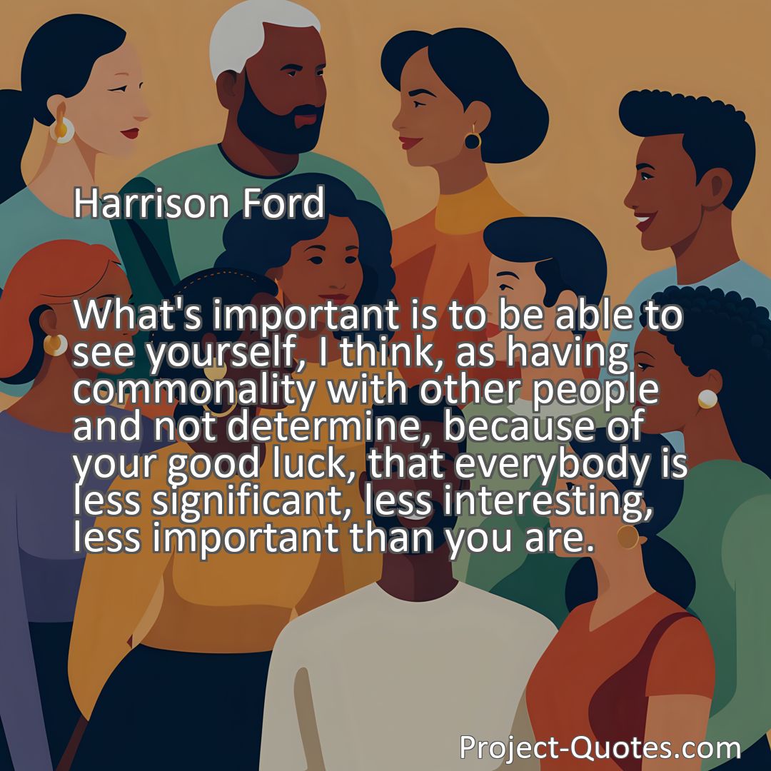 Freely Shareable Quote Image What's important is to be able to see yourself, I think, as having commonality with other people and not determine, because of your good luck, that everybody is less significant, less interesting, less important than you are.