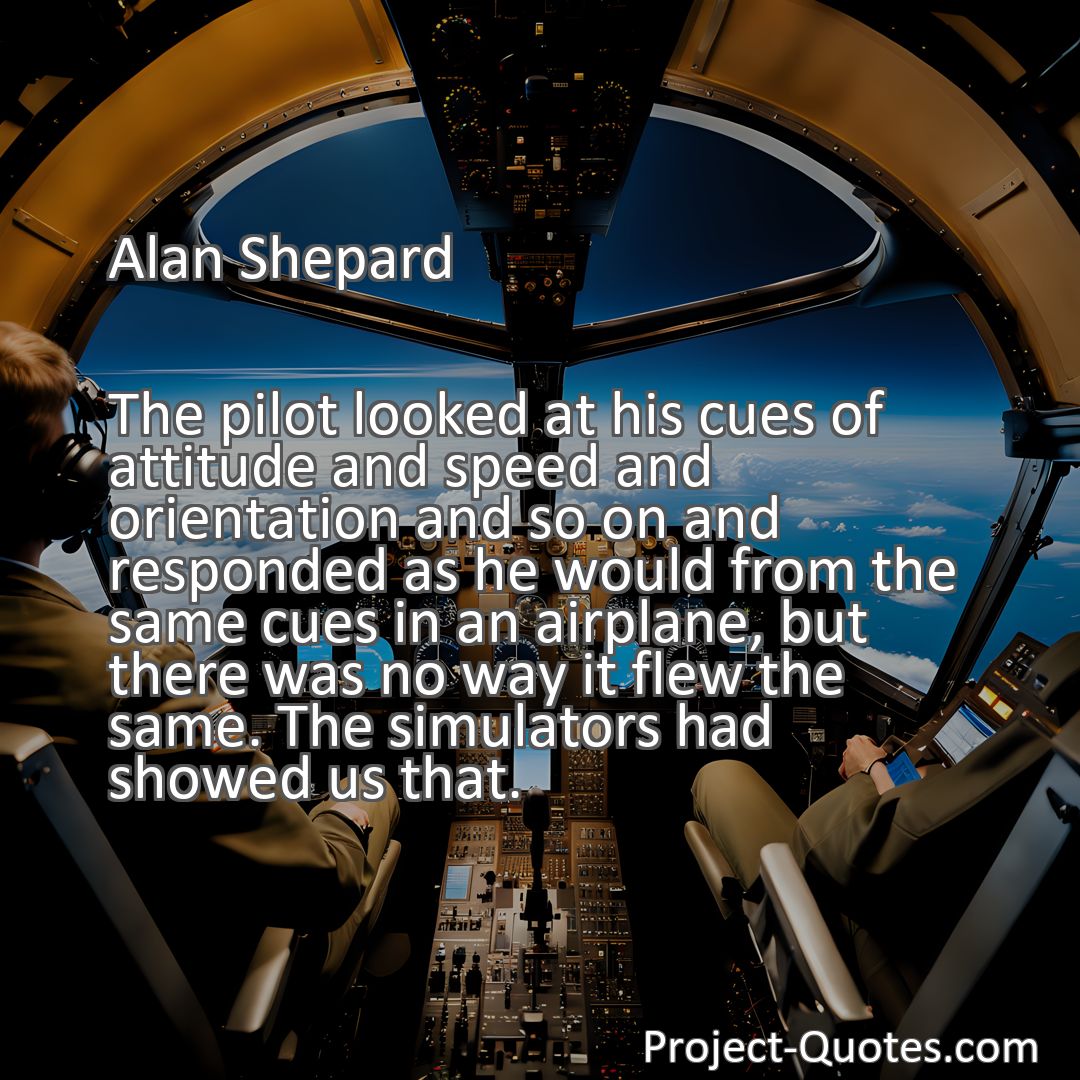 Freely Shareable Quote Image The pilot looked at his cues of attitude and speed and orientation and so on and responded as he would from the same cues in an airplane, but there was no way it flew the same. The simulators had showed us that.