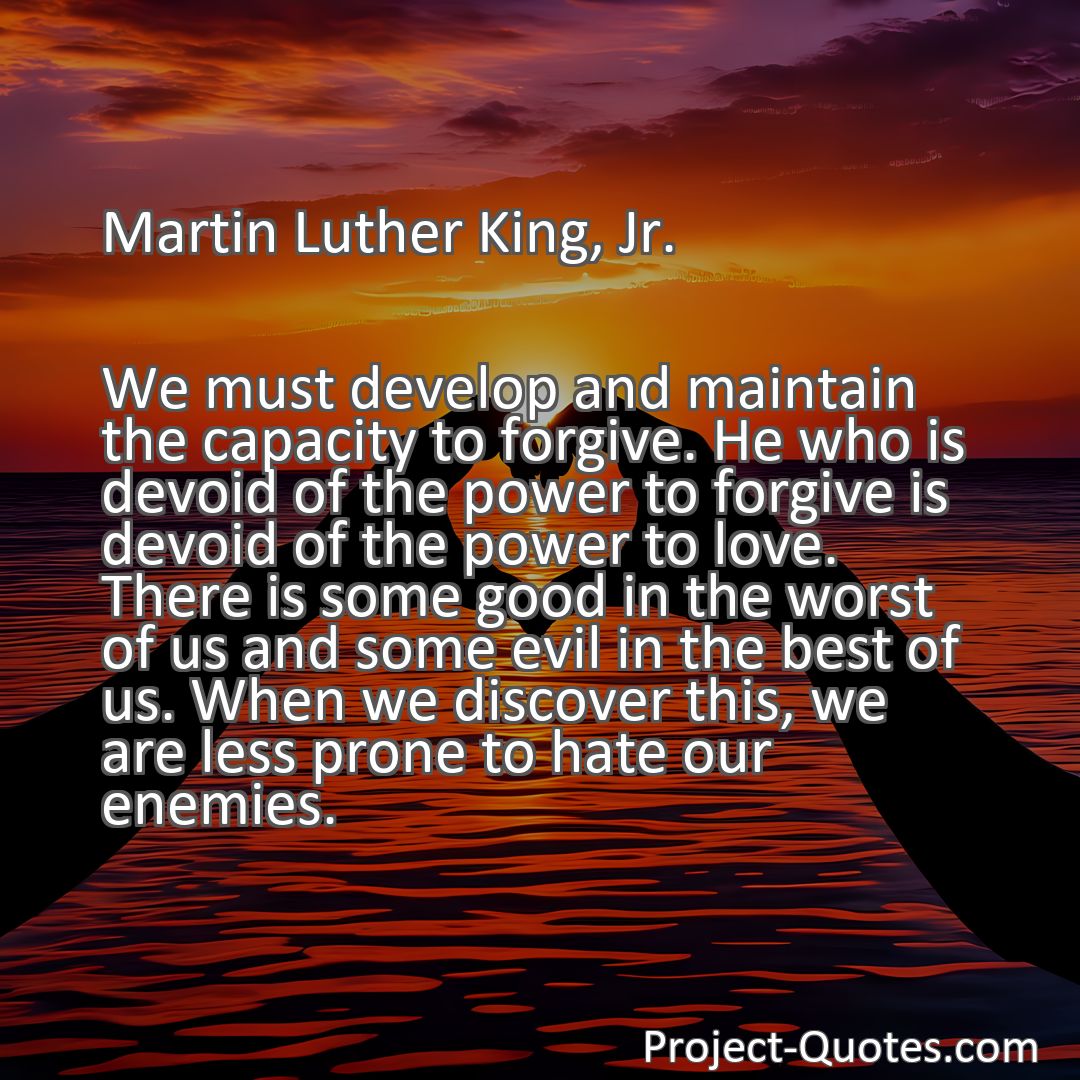 Freely Shareable Quote Image We must develop and maintain the capacity to forgive. He who is devoid of the power to forgive is devoid of the power to love. There is some good in the worst of us and some evil in the best of us. When we discover this, we are less prone to hate our enemies.