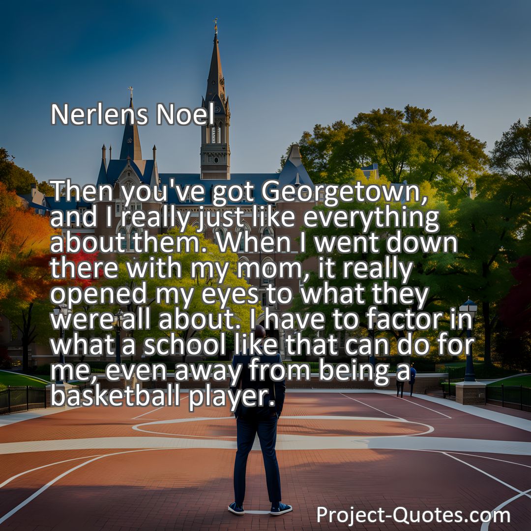 Freely Shareable Quote Image Then you've got Georgetown, and I really just like everything about them. When I went down there with my mom, it really opened my eyes to what they were all about. I have to factor in what a school like that can do for me, even away from being a basketball player.