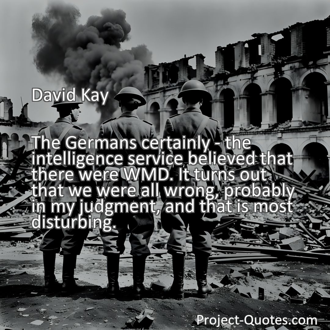 Freely Shareable Quote Image The Germans certainly - the intelligence service believed that there were WMD. It turns out that we were all wrong, probably in my judgment, and that is most disturbing.