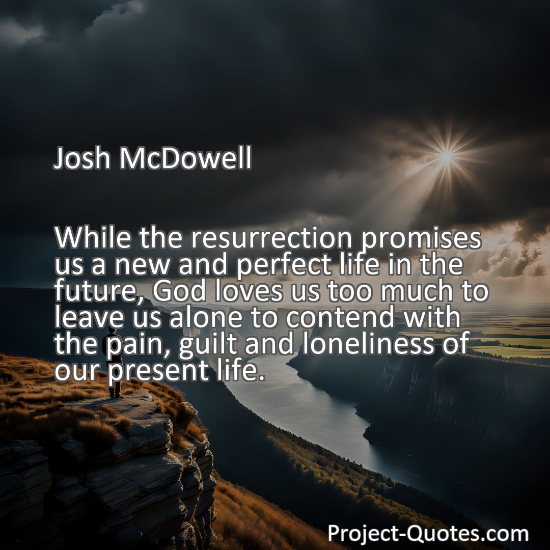 Freely Shareable Quote Image While the resurrection promises us a new and perfect life in the future, God loves us too much to leave us alone to contend with the pain, guilt and loneliness of our present life.