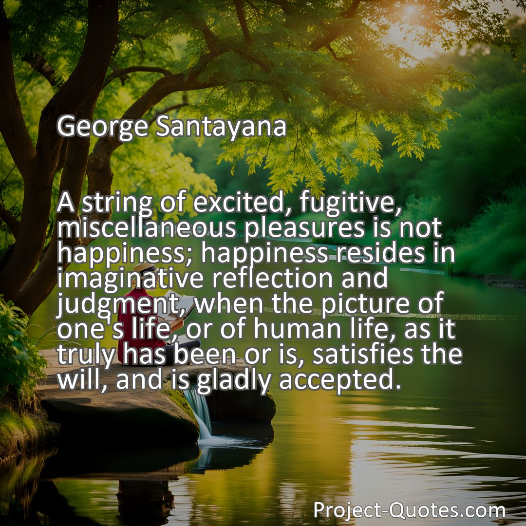Freely Shareable Quote Image A string of excited, fugitive, miscellaneous pleasures is not happiness; happiness resides in imaginative reflection and judgment, when the picture of one's life, or of human life, as it truly has been or is, satisfies the will, and is gladly accepted.