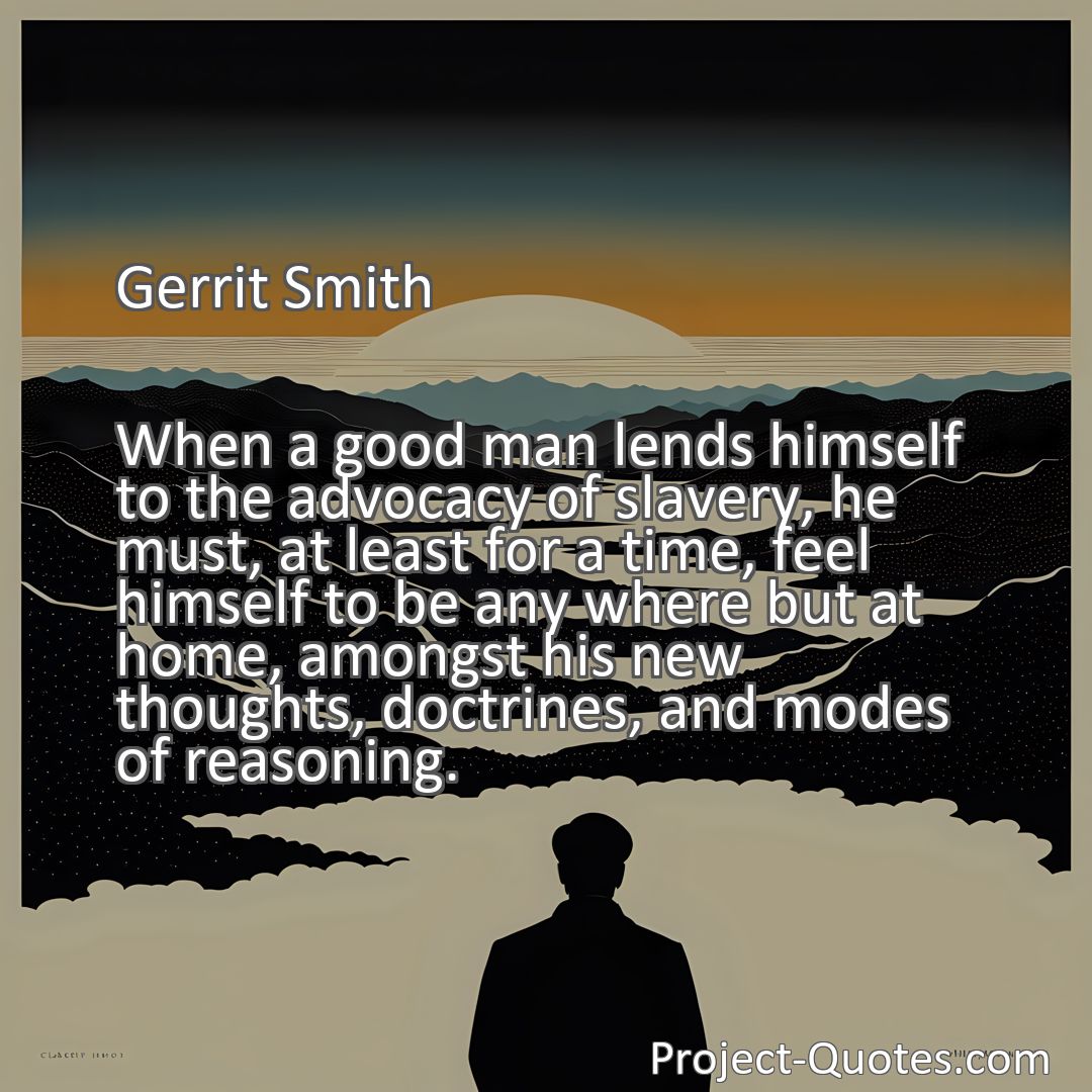 Freely Shareable Quote Image When a good man lends himself to the advocacy of slavery, he must, at least for a time, feel himself to be any where but at home, amongst his new thoughts, doctrines, and modes of reasoning.