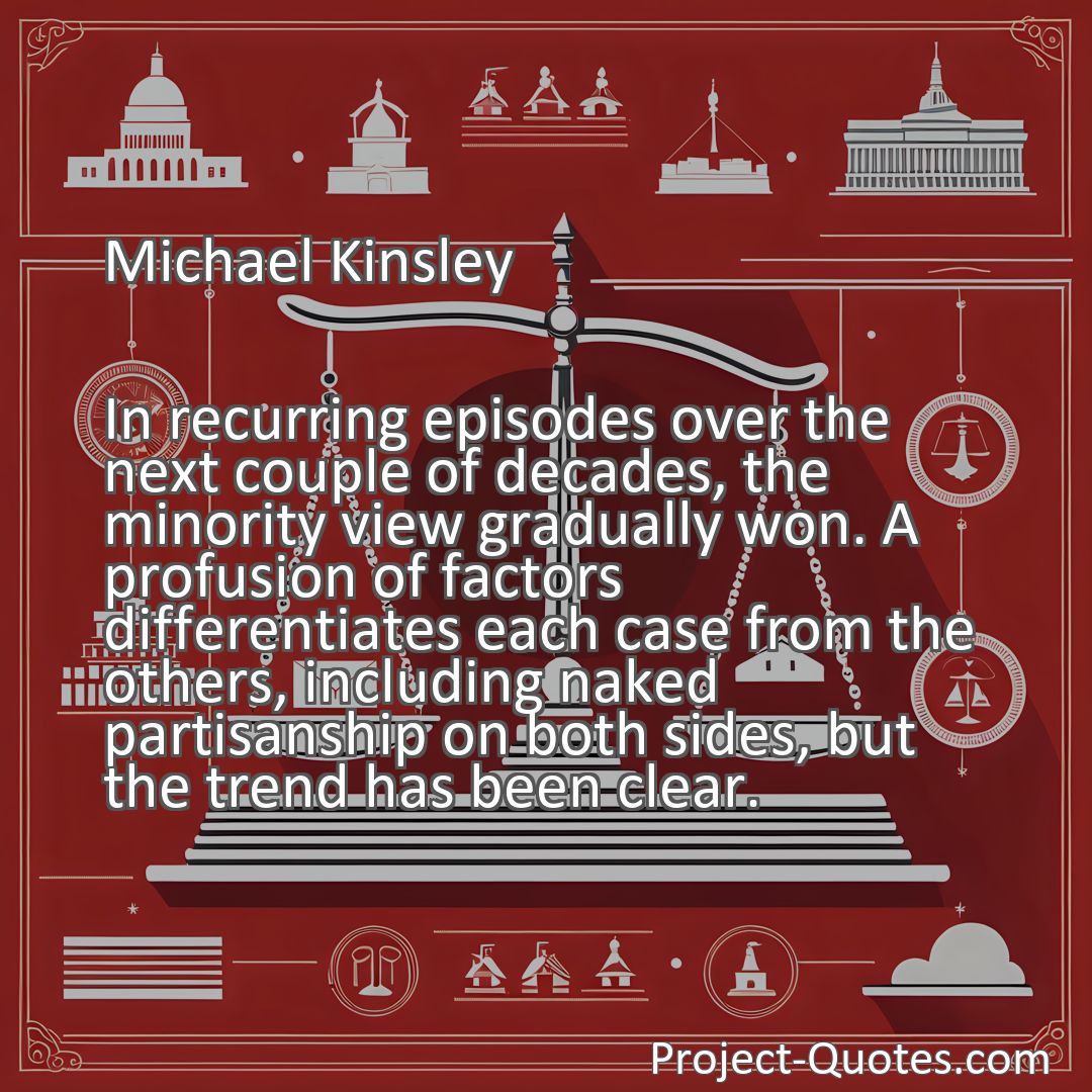 Freely Shareable Quote Image In recurring episodes over the next couple of decades, the minority view gradually won. A profusion of factors differentiates each case from the others, including naked partisanship on both sides, but the trend has been clear.