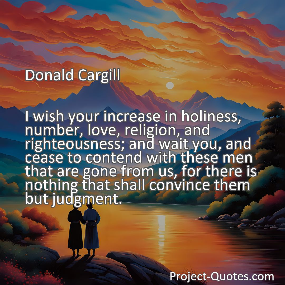 Freely Shareable Quote Image I wish your increase in holiness, number, love, religion, and righteousness; and wait you, and cease to contend with these men that are gone from us, for there is nothing that shall convince them but judgment.