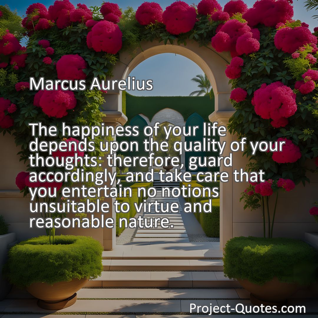 Freely Shareable Quote Image The happiness of your life depends upon the quality of your thoughts: therefore, guard accordingly, and take care that you entertain no notions unsuitable to virtue and reasonable nature.