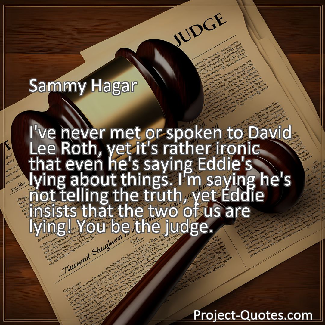Freely Shareable Quote Image I've never met or spoken to David Lee Roth, yet it's rather ironic that even he's saying Eddie's lying about things. I'm saying he's not telling the truth, yet Eddie insists that the two of us are lying! You be the judge.