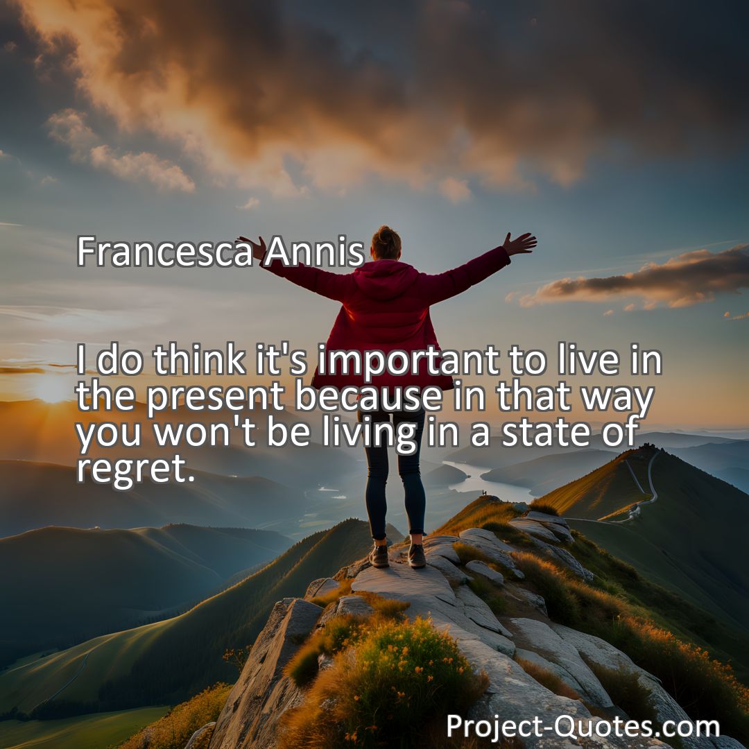 Freely Shareable Quote Image I do think it's important to live in the present because in that way you won't be living in a state of regret.