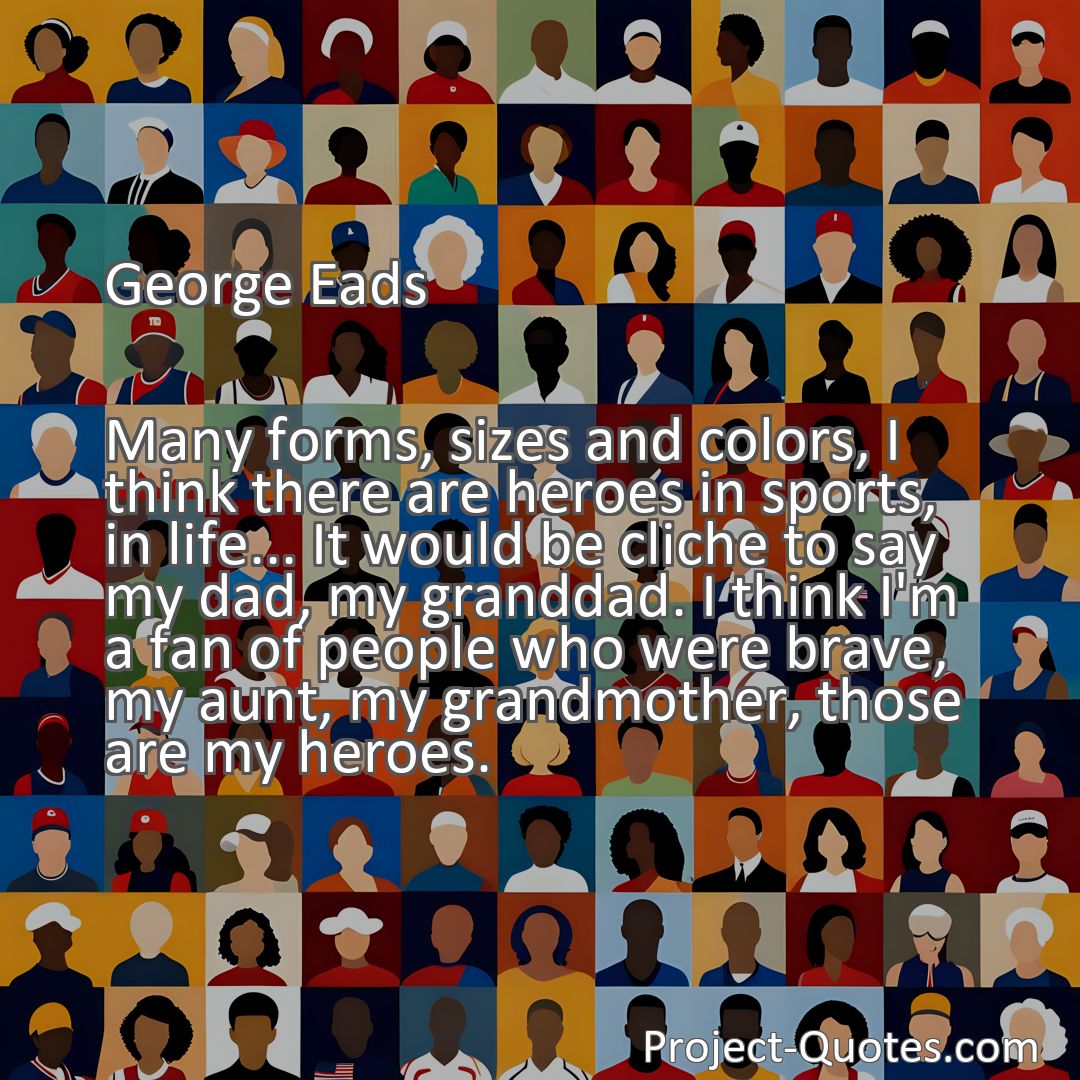 Freely Shareable Quote Image Many forms, sizes and colors, I think there are heroes in sports, in life... It would be cliche to say my dad, my granddad. I think I'm a fan of people who were brave, my aunt, my grandmother, those are my heroes.