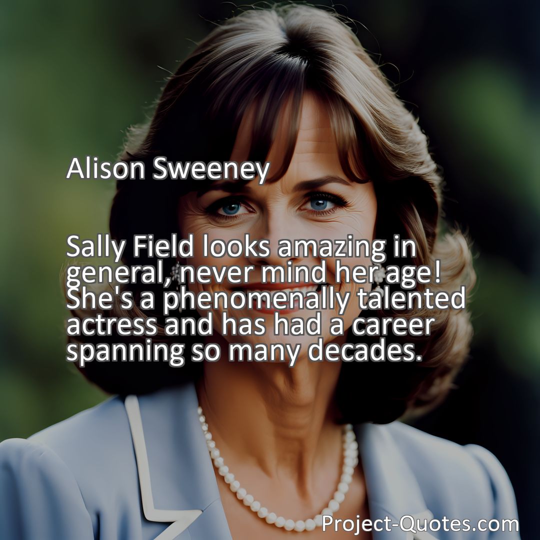 Freely Shareable Quote Image Sally Field looks amazing in general, never mind her age! She's a phenomenally talented actress and has had a career spanning so many decades.