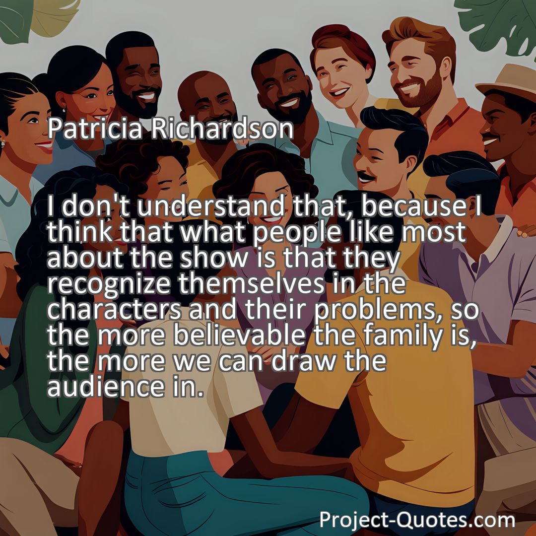 Freely Shareable Quote Image I don't understand that, because I think that what people like most about the show is that they recognize themselves in the characters and their problems, so the more believable the family is, the more we can draw the audience in.