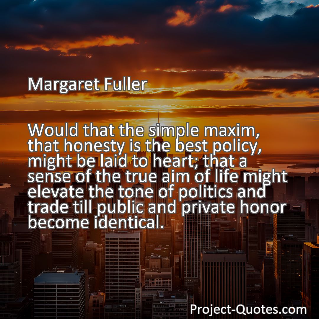 Freely Shareable Quote Image Would that the simple maxim, that honesty is the best policy, might be laid to heart; that a sense of the true aim of life might elevate the tone of politics and trade till public and private honor become identical.