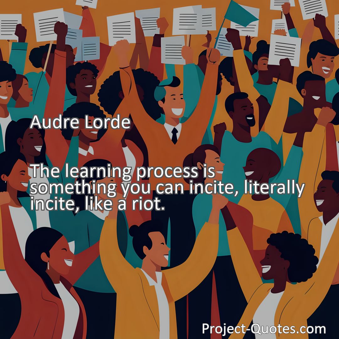 Freely Shareable Quote Image The learning process is something you can incite, literally incite, like a riot.