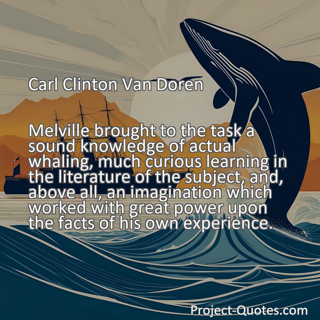 Freely Shareable Quote Image Melville brought to the task a sound knowledge of actual whaling, much curious learning in the literature of the subject, and, above all, an imagination which worked with great power upon the facts of his own experience.