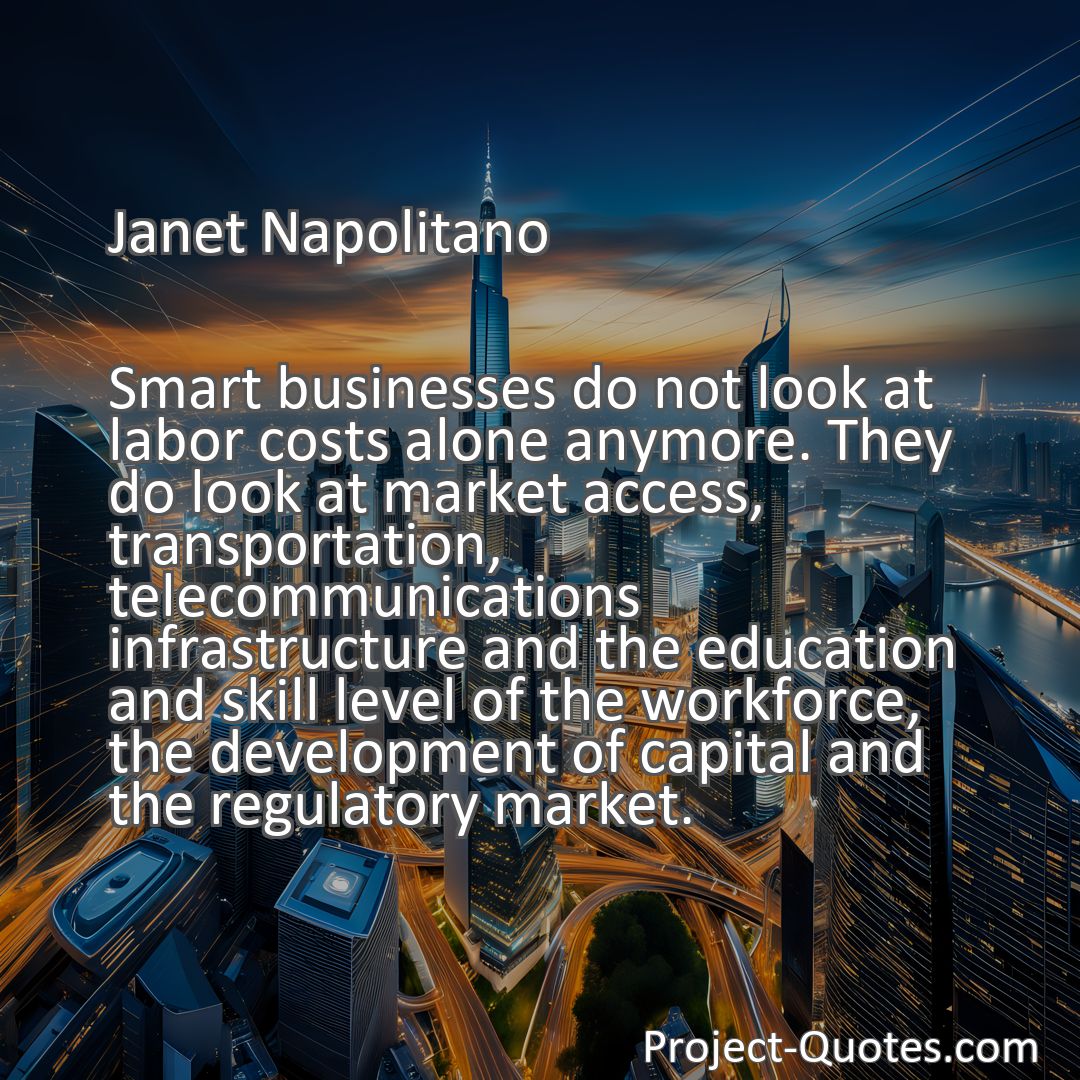 Freely Shareable Quote Image Smart businesses do not look at labor costs alone anymore. They do look at market access, transportation, telecommunications infrastructure and the education and skill level of the workforce, the development of capital and the regulatory market.