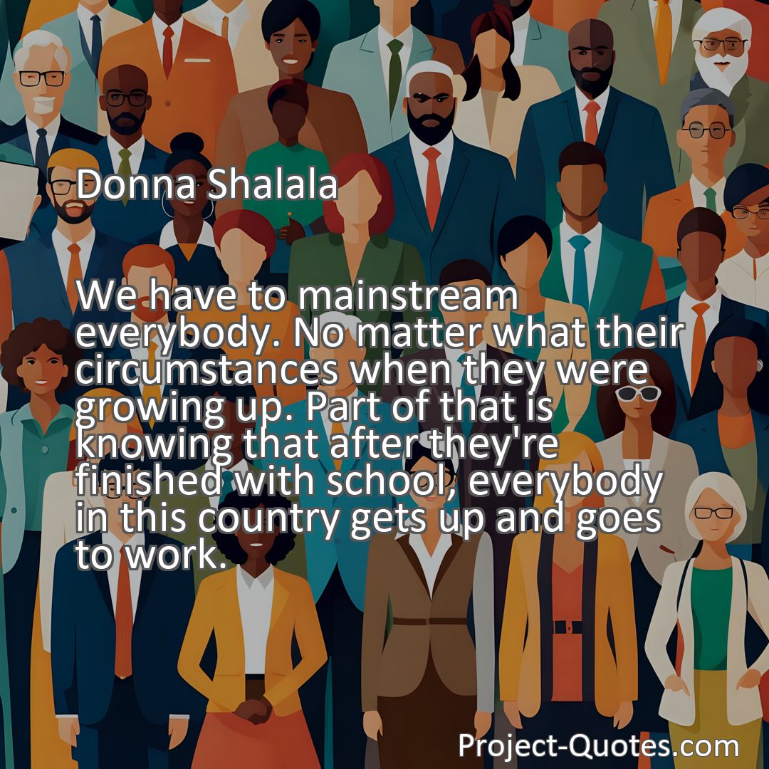 Freely Shareable Quote Image We have to mainstream everybody. No matter what their circumstances when they were growing up. Part of that is knowing that after they're finished with school, everybody in this country gets up and goes to work.