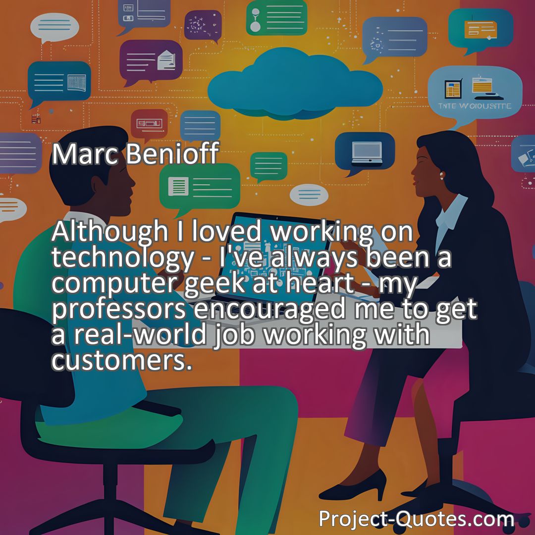 Freely Shareable Quote Image Although I loved working on technology - I've always been a computer geek at heart - my professors encouraged me to get a real-world job working with customers.