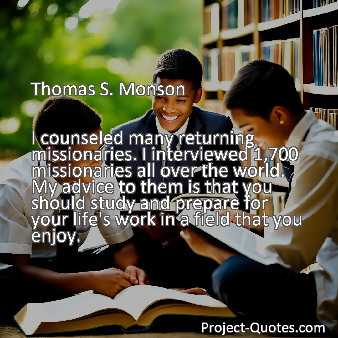 Freely Shareable Quote Image I counseled many returning missionaries. I interviewed 1,700 missionaries all over the world. My advice to them is that you should study and prepare for your life's work in a field that you enjoy.