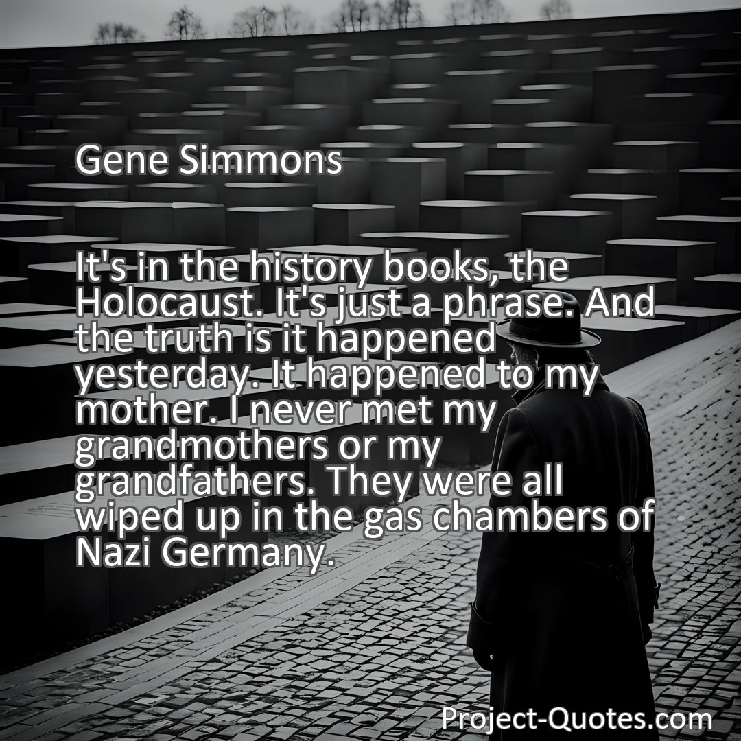 Freely Shareable Quote Image It's in the history books, the Holocaust. It's just a phrase. And the truth is it happened yesterday. It happened to my mother. I never met my grandmothers or my grandfathers. They were all wiped up in the gas chambers of Nazi Germany.