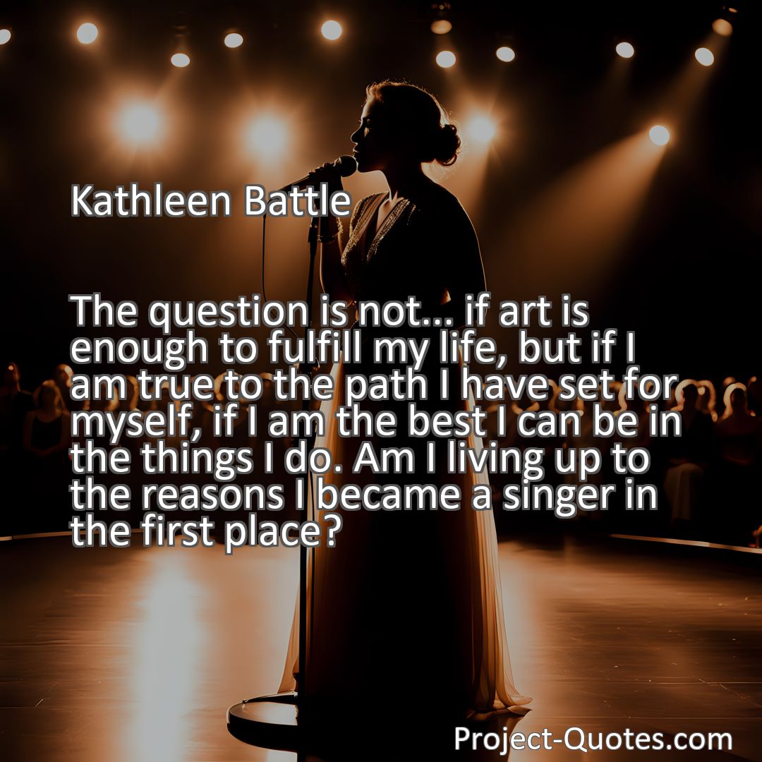 Freely Shareable Quote Image The question is not... if art is enough to fulfill my life, but if I am true to the path I have set for myself, if I am the best I can be in the things I do. Am I living up to the reasons I became a singer in the first place?