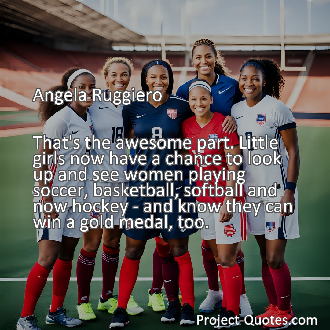 Freely Shareable Quote Image That's the awesome part. Little girls now have a chance to look up and see women playing soccer, basketball, softball and now hockey - and know they can win a gold medal, too.