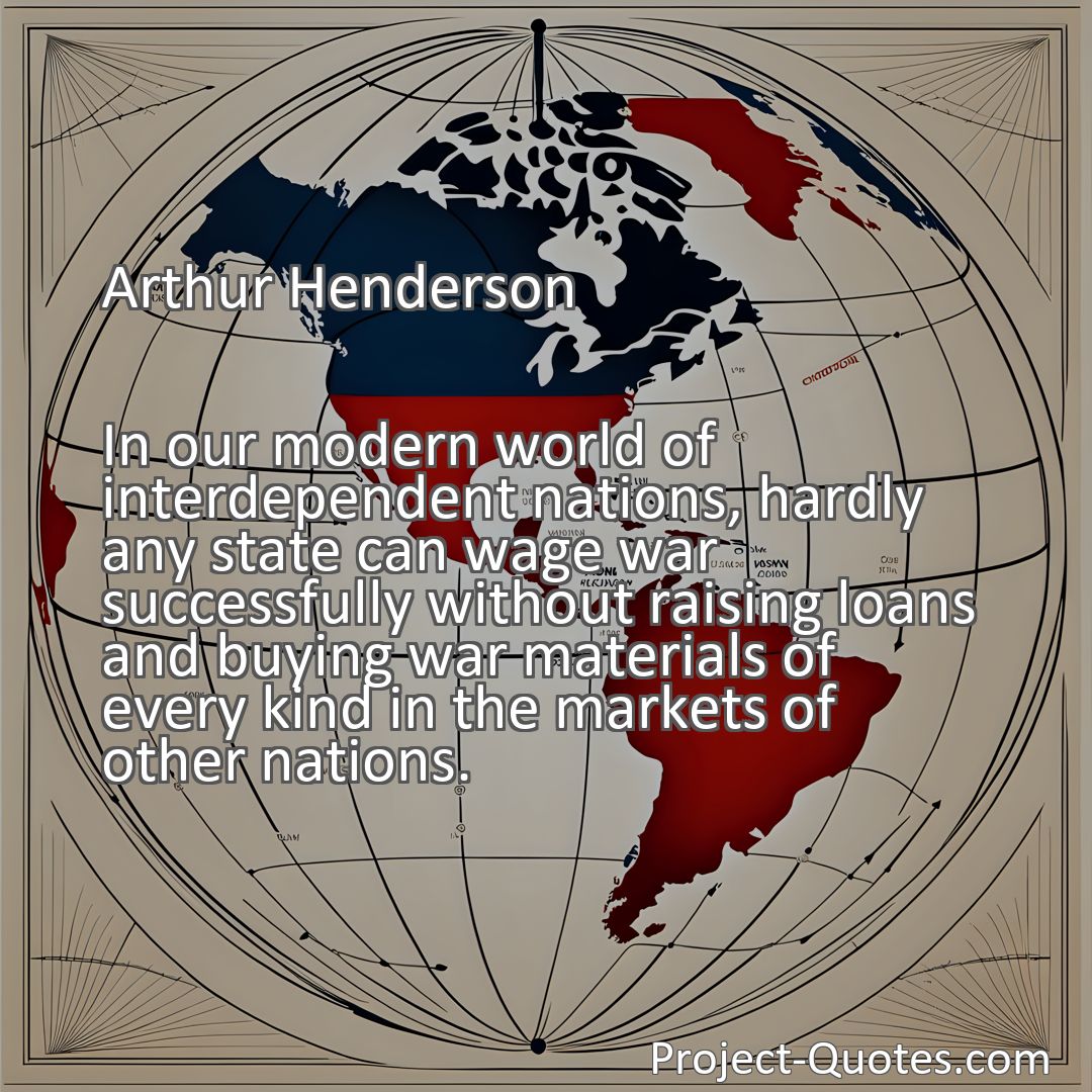 Freely Shareable Quote Image In our modern world of interdependent nations, hardly any state can wage war successfully without raising loans and buying war materials of every kind in the markets of other nations.