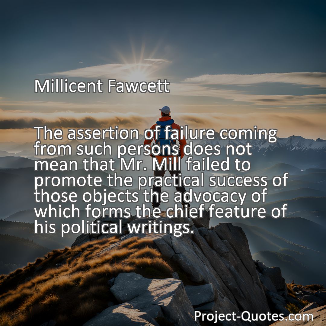 Freely Shareable Quote Image The assertion of failure coming from such persons does not mean that Mr. Mill failed to promote the practical success of those objects the advocacy of which forms the chief feature of his political writings.