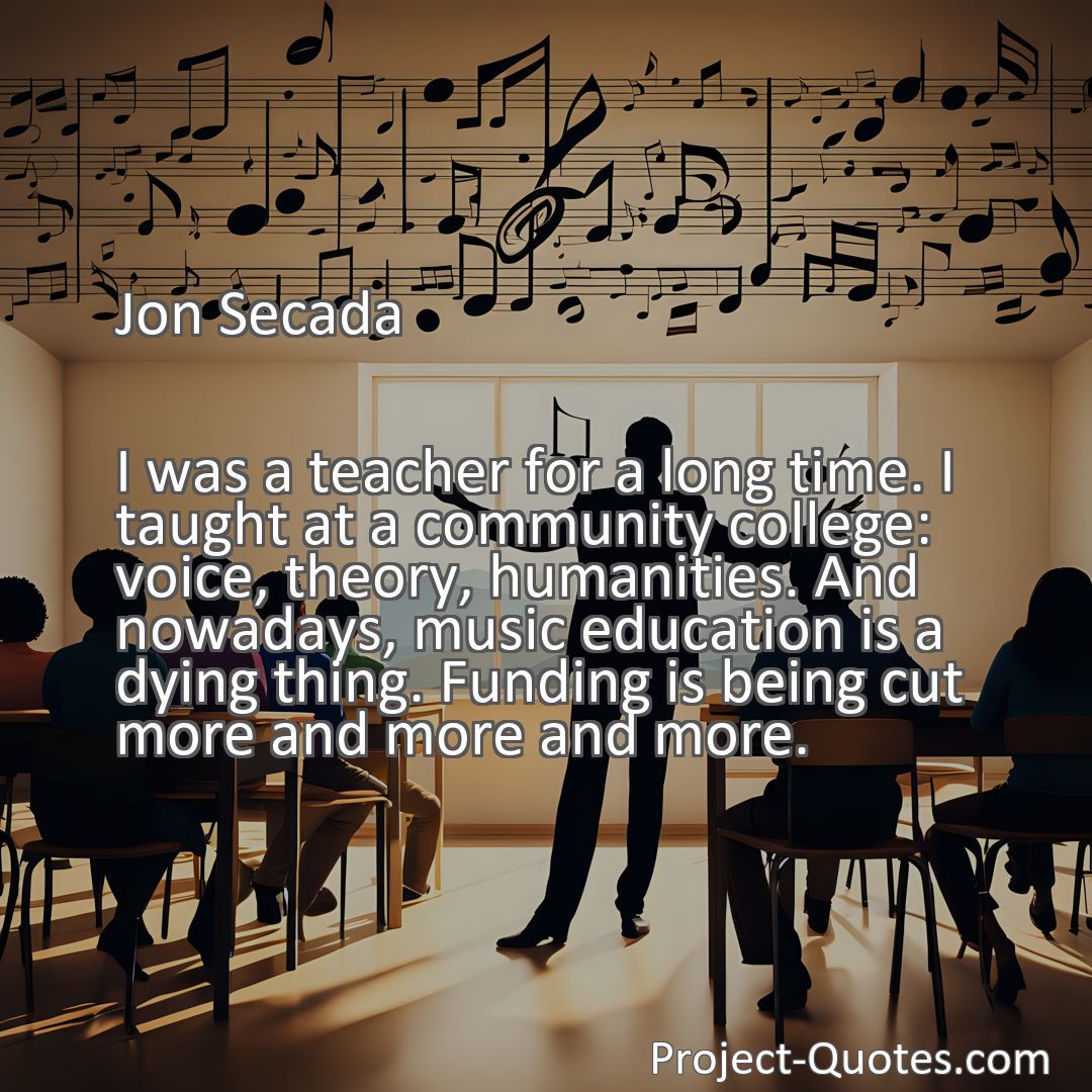 Freely Shareable Quote Image I was a teacher for a long time. I taught at a community college: voice, theory, humanities. And nowadays, music education is a dying thing. Funding is being cut more and more and more.