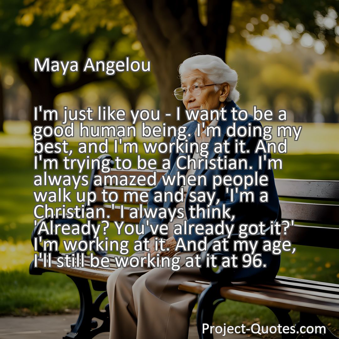 Freely Shareable Quote Image I'm just like you - I want to be a good human being. I'm doing my best, and I'm working at it. And I'm trying to be a Christian. I'm always amazed when people walk up to me and say, 'I'm a Christian.' I always think, 'Already? You've already got it?' I'm working at it. And at my age, I'll still be working at it at 96.